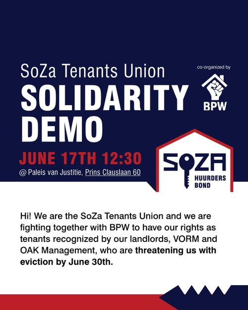 SoZa Tenants Union

SOLIDARITY DEMO

JUNE 17TH 12:30
@ Paleis van Justitie, Prins Clauslaan 60 

SoZa HUURDERSBOND

co-organized by BPW

Hi! We are the SoZa Tenants Union and we are fighting together with BPW to have our rights as tenants recognized by our landlords, VORM and OAK Management, who are threatening us with eviction by June 30th.
