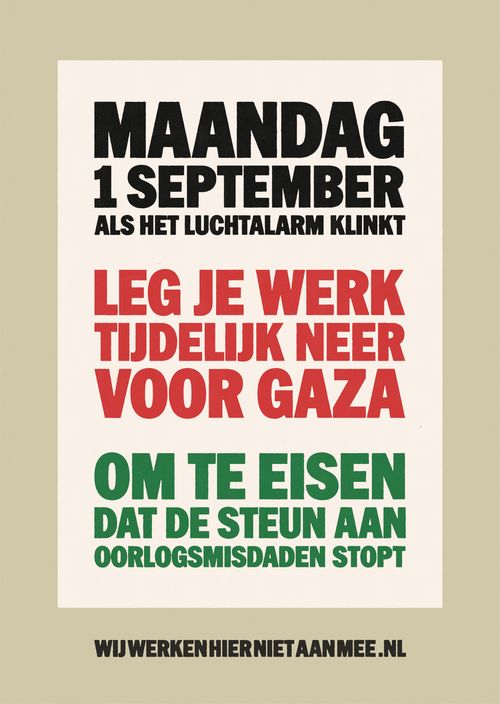 MAANDAG
1 SEPTEMBER
ALS HET LUCHTALARM KLINKT

LEG JE WERK
TIJDELIJK NEER
VOOR GAZA

OM TE EISEN
DAT DE STEUN AAN
OORLOGSMISDADEN STOPT

WIJWERKENHIERNIETAANMEE.NL