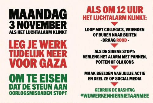 Links:

MAANDAG
3 NOVEMBER
ALS HET LUCHTALARM KLINKT

LEG JE WERK
TIJDELIJK NEER
VOOR GAZA

OM TE EISEN
DAT DE STEUN AAN
OORLOGSMISDADEN STOPT

Rechts:

ALS OM 12 UUR
HET LUCHTALARM KLINKT:

* LOOP MET COLLEGA'S, VRIENDEN
OF BUREN NAAR BUITEN
- DRAAG ROOD -

* ALS DE SIRENE STOPT:
VERLENG HET ALARM MET PANNEN,
POTTEN OF CLAXONS

* MAAK BEELDEN VAN JULLIE ACTIE
EN DEEL ZE OP SOCIAL MEDIA

* GEBRUIK DE HASHTAG WijWerkenHierNietAaanMee