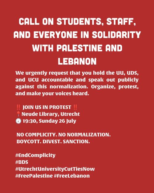 CALL ON STUDENTS, STAFF, AND EVERYONE IN SOLIDARITY WITH PALESTINE AND LEBANON

We urgently request that you hold the UU, UDS, and ucU accountable and speak out publicly against this normalization. Organize, protest, and make your voices heard.

JOIN US IN PROTEST

Neude Library, Utrecht
19:30, Sunday 26 July

NO COMPLICITY. NO NORMALIZATION,
BOYCOTT. DIVEST. SANCTION.

hashtag End Complicity
hashtag BDS
hashtag Utrecht University Cut Ties Now
hashtag Free Palestine hashtag Free Lebanon