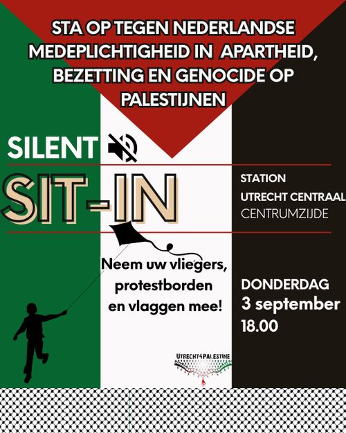 STA OP TEGEN NEDERLANDSE
MEDEPLICHTIGHEID IN APARTHEID,
BEZETTING EN GENOCIDE OP
PALESTIJNEN

SILENT
SIT-IN

Neem uw vliegers,
protestborden
en vlaggen mee!

STATION
UTRECHT CENTRAAL
CENTRUMZIJDE

DONDERDAG
3 september
18.00

UTRECHT4PALESTINE