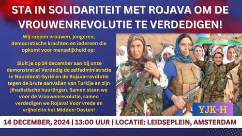 STA IN SOLIDARITEIT MET ROJAVA OM DE VROUWENREVOLUTIE TE VERDEDIGEN!

Wij roepen vrouwen, jongeren, democratische krachten en iedereen die opkomt voor menselijkheid op:

Sluit je op 14 december aan bij onze demonstratie! Verdedig de zelfadministratie in Noordoost-Syrië en de Rojava-revolutie tegen de brute aanvallen van Turkije en zijn jihadistische huurlingen. Samen staan we voor de Vrouwenrevolutie, samen verdedigen we Rojava! Voor vrede en vrijheid in het Midden-Oosten!

14 DECEMBER, 2024 | 13:00 UUR | LOCATIE: LEIDSEPLEIN, AMSTERDAM

YJK-H