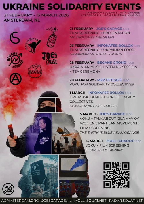 UKRAINE SOLIDARITY EVENTS

4 WEEKS OF SOLIDARITY WITH UKRAINE
4 YEARS OF FULL-SCALE RUSSIAN INVASION

21 FEBRUARY - 13 MARCH 2026
AMSTERDAM, NL

21 FEBRUARY - JOE'S GARAGE 19:30
FILM SCREENING + PRESENTATION
MY THOUGHTS ARE SILENT

26 FEBRUARY - INFOKAFEE BOLLOX 19:30
FILM SCREENING + UKRAINIAN FOOD
UKRAINIAN ANIMATED SHORTS

28 FEBRUARY - BEGANE GROND 14:00
UKRAINIAN MUSIC LISTENING SESSION
+ TEA CEREMONY

28 FEBRUARY - MKZ EETCAFÉ 19:00
VOKU FOR SOLIDARITY COLLECTIVES

1 MARCH - INFOKAFEE BOLLOX 15:00
LIVE MUSIC BENEFIT FOR SOLIDARITY
COLLECTIVES
CLASSICAL/KLEZMER MUSIC

5 MARCH - JOE'S GARAGE 19:00
VOKU + TALK ABOUT "ZLA MAVKA"
WOMEN'S PARTISAN MOVEMENT +
FILM SCREENING
THE EARTH IS BLUE AS AN ORANGE

13 MARCH - MOLLI CHAOOT 19:00
VOKU + FILM SCREENING
FLOWERS OF UKRAINE

AGAMSTERDAM.ORG • JOESGARAGE.NL • MOLLI.SQUAT.NET • RADAR.SQUAT.NET