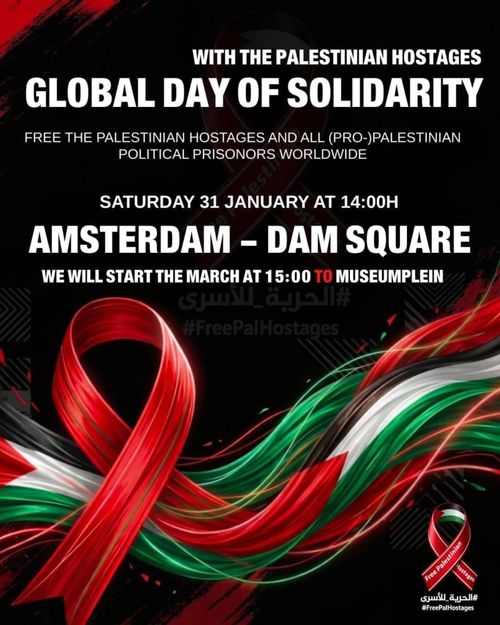 WITH THE PALESTINIAN HOSTAGES
GLOBAL DAY OF SOLIDARITY
FREE THE PALESTINIAN HOSTAGES AND ALL (PRO-PALESTINIAN
POLITICAL PRISONERS WORLDWIDE

SATURDAY 31 JANUARY AT 14:00H
AMSTERDAM - DAM SQUARE

WE WILL START THE MARCH AT 15:00 TO MUSEUMPLEIN
