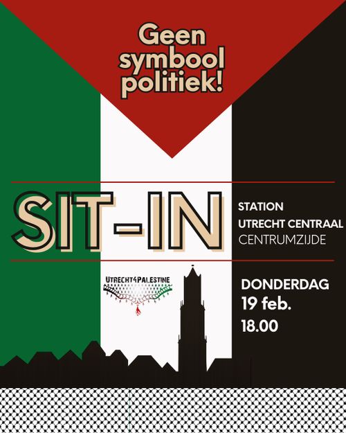 Geen
symbool
politiek!

SIT-IN
STATION
UTRECHT CENTRAAL
CENTRUMZIJDE

DONDERDAG
19 februari
18.00

UTRECHT4PALESTINE