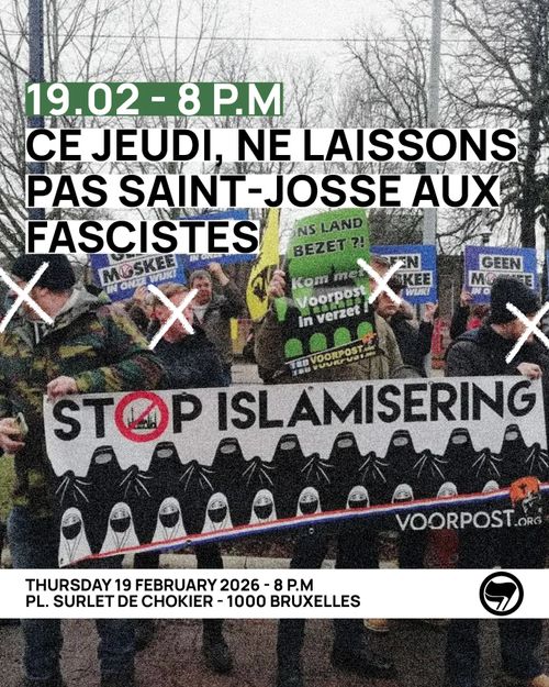 19.02 - 8 P.M
CE JEUDI, NE LAISSONS
PAS SAINT-JOSSE AUX
FASCISTES (LATEN WE DEZE DONDERDAG SINT-JOOST NIET AAN DE FASCISTEN OVERLATEN)

THURSDAY 19 FEBRUARY 2026 - 8 P.M
PL. SURLET DE CHOKIER - 1000 BRUXELLES