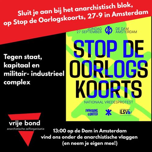 Sluit je aan bij het anarchistisch blok,
op Stop de Oorlogskoorts, 27-9 in Amsterdam

Tegen staat, kapitaal en militair- industrieel complex

13:00 op de Dam in Amsterdam, vind ons onder de anarchistische vlaggen (en neem je eigen mee!)

door de Vrije Bond



Oorspronkelijke flyer:

ZONDAG 27 SEPTEMBER, DE DAM AMSTERDAM

STOP DE OORLOGSKOORTS

NATIONAAL VREDESPROTEST

FNV YOUNG & UNITED, NIEUWE VREDESBEWEGING, LSVb