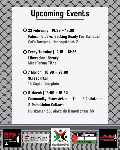 Palestijnse Keffiyeh als achtergrond, onder logos van organizatoren, witte blok tekst:

✨ Upcoming Events in Eindhoven ✨

📢 Palestine Café: Getting ready for Ramadan
🗓️ Sunday, February 23
🕑 14:30 - 18:00
📍 Café Burgers, Hertogstraat 2

📢 Liberation Library: A Space for Discussion, Knowledge &amp; Growth
🗓️ Every Tuesday
🕛 12:15 - 13:30
📍 MetaForum, TU/e

📢 Street Iftar: Breaking Fast Together
🗓️ Friday, March 7
🕕 18:00 - 20:00
📍 18 Septemberplein

📢 Community Event and Iftar: Art as Resistance &amp; Palestinian Culture
🗓️ Sunday, March 9
🕒 15:00 - 19:30
📍 Huiskamer 53, Alard du Hamelstraat" title="Liked by 
teamlaatgazaleven
 and others
✨ Upcoming Events in Eindhoven ✨

📢 Palestine Café: Getting ready for Ramadan
🗓️ Sunday, February 23
🕑 14:30 - 18:00
📍 Café Burgers, Hertogstraat 2

📢 Liberation Library: A Space for Discussion, Knowledge &amp; Growth
🗓️ Every Tuesday
🕛 12:15 - 13:30
📍 MetaForum, TU/e

📢 Street Iftar: Breaking Fast Together
🗓️ Friday, March 7
🕕 18:00 - 20:00
📍 18 Septemberplein

📢 Community Event and Iftar: Art as Resistance & Palestinian Culture
🗓️ Sunday, March 9
🕒 15:00 - 19:30
📍 Huiskamer 53, Alard du Hamelstraat

Onder logos: Brabant for Palestine, Eindhoven Students 4 Palestine, PGNL, Eindhoven4Palestine en Limburg4Palestine