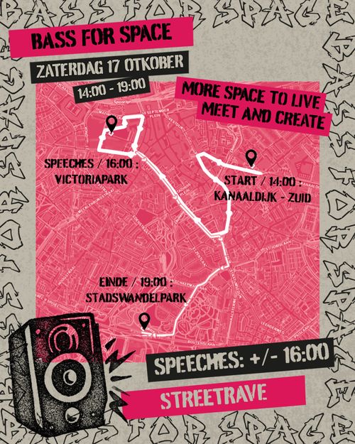 BASS FOR SPACE

ZATERDAG 17 OKTOBER 14:00 - 19:00

MORE SPACE TO LIVE
MEET AND CREATE

START/ 14:00: KANAALDIJK-ZUID
SPEECHES / 16:00: VICTORIAPARK
EINDE / 19:00: STADSWANDELPARK

SPEECHES: +/- 16:00

STREETRAVE
