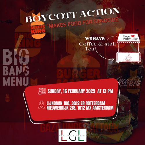 BOYCOTT ACTION
BURGER KING
"MAKES FOOD FOR GENOCIDE"

WE HAVE: Coffee & Tea stall

SUNDAY, 16 FEBRUARY 2025 AT 13 PM

LIJNBAAN 100, 3012 ER ROTTERDAM
NIEUWENDIJK 218, 1012 MX AMSTERDAM

LAAT GAZA LEVEN