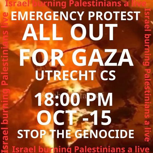 EMERGENCY PROTEST

ALL OUT FOR GAZA

UTRECHT CS

18:00 PM OCT-15
STOP THE GENOCIDE

Israel burning Palestinians alive