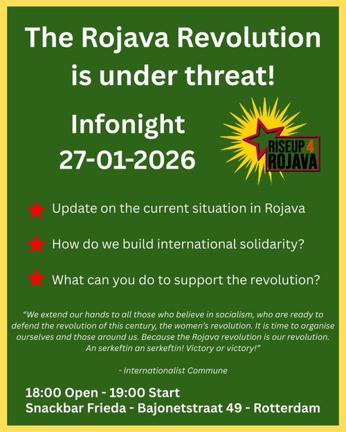 The Rojava Revolution is under threat!

Infonight
27-01-2026

* Update on the current situation in Rojava
* How do we build international solidarity?
* What can you do to support the revolution?

"We extend our hands to all those who believe in socialism, who are ready to defend the revolution of this century, the women's revolution. It is time to organise ourselves and those around us. Because the Rojava revolution is our revolution. An serkeftin an serkeftin! Victory or victory!"
- Internationalist Commune

18:00 Open - 19:00 Start
Snackbar Frieda - Bajonetstraat 49 - Rotterdam

RISEUP4ROJAVA
