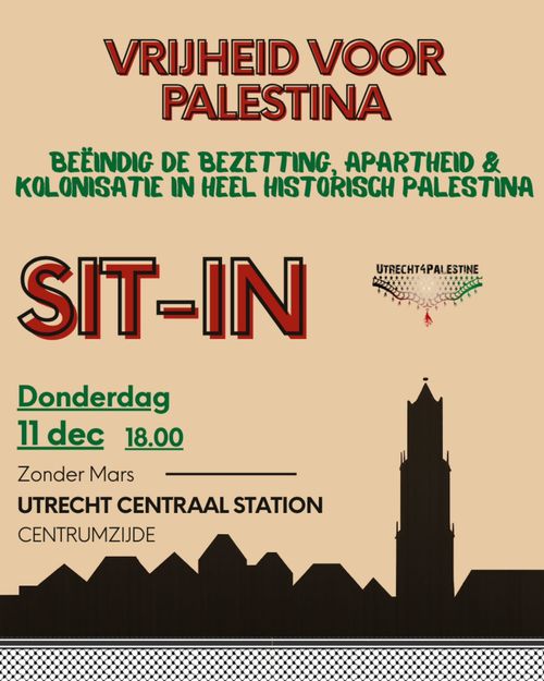 VRIJHEID VOOR
PALESTINA

BEËINDIG DE BEZETTING, APARTHEID & KOLONISATIE IN HEEL HISTORISCH PALESTINA
SIT-IN

Donderdag
11 december 18.00

Zonder Mars

UTRECHT CENTRAAL STATION CENTRUMZIJDE

UTRECHT4PALESTINE