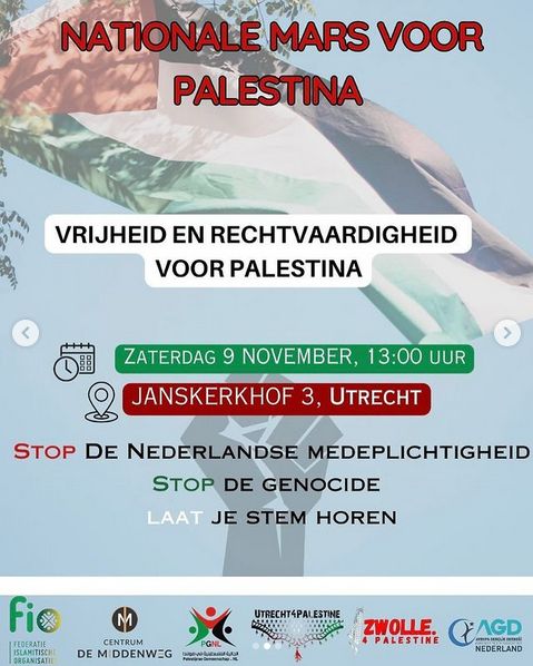 Foto richting lucht, Palestijnse vlag wappert, wat blaadjes van een boom zichtbaar.
Er staat:
NATIONALE MARS VOOR PALESTINA

VRIJHEID EN RECHTVAARDIGHEID VOOR PALESTINA

ZATERDAG 9 NOVEMBER 13:00 UUR
JANSKERKHOF 3, UTRECHT

STOP de Nederlandse medeplichtigheid
STOP de genocide
LAAT je stem horen

Onder staan organizaties; Federatie Islamitische Organizaties(FIO), Centrum De Middenweg, Palestijnse Gemeenschap Nederland(PGNL), Utrecht4Palestine, Zwolle4Palestine, AGD Nederland