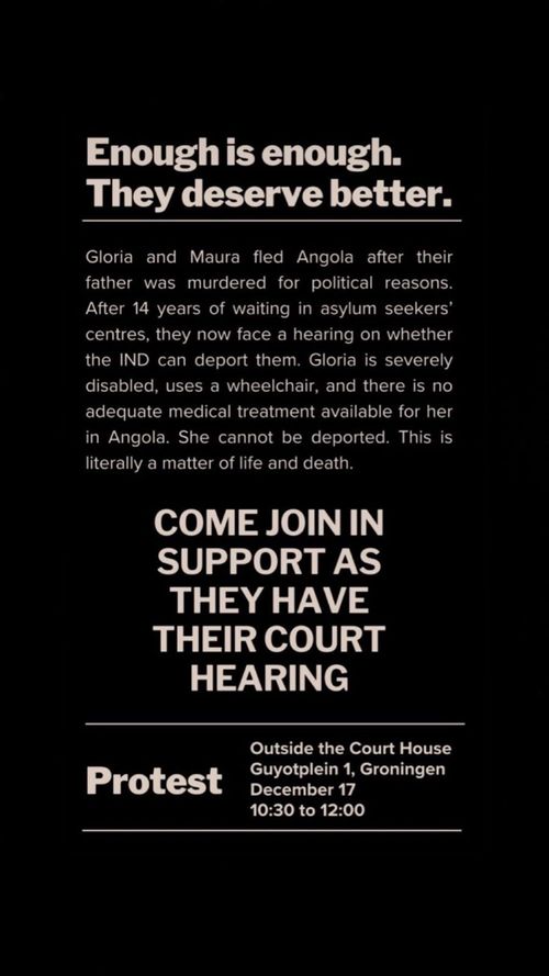 Enough is enough.
They deserve better.

Gloria and Maura fled Angola after their father was murdered for political reasons.
After 14 years of waiting in asylum seekers' centres, they now face a hearing on whether the IND can deport them. Gloria is severely disabled, uses a wheelchair, and there is no adequate medical treatment available for her in Angola. She cannot be deported. This is literally a matter of life and death.

COME JOIN IN SUPPORT AS THEY HAVE THEIR COURT HEARING

Protest
Outside the Court House
Guyotplein 1, Groningen
December 17
10:30 to 12:00