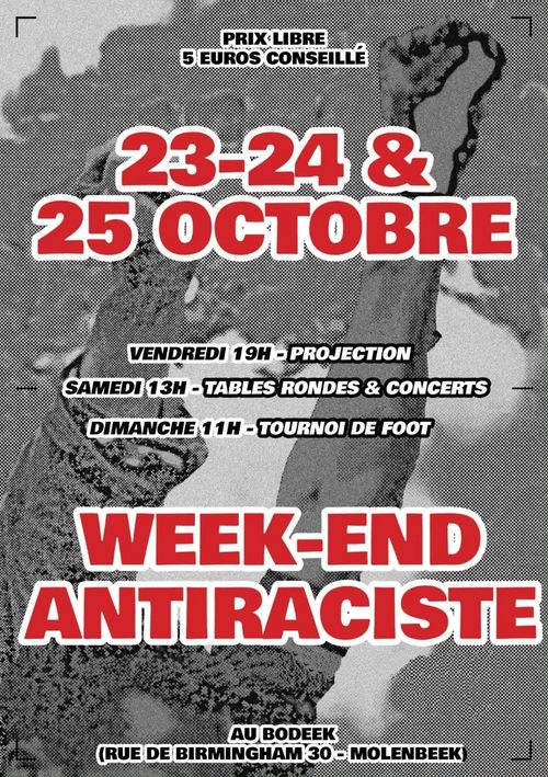 PRIX LIBRE
5 EUROS CONSEILLÉ [betaal wat je wil, 5 euro aanbevolen]

23-24 & 25 OCTOBRE [23 t/m 25 oktober]

VENDREDI 19H - PROJECTION [Vrijdag 19:00 - Filmvertoning]
SAMEDI 13H - TABLES RONDES & CONCERTS [Zaterdag 13:00 - Rondetafelgesprekken & concerten]
DIMANCHE 1 1H - TOURNOI DE FOOT [Zondag 11:00 -Voetbaltoernooi]

WEEK-END ANTIRACISTE [Antiracistisch weekend]

AU BODEEK [in Bodeek]
(RUE DE BIRMINGHAM [Birminghamstraat] 30 - MOLENBEEK) 