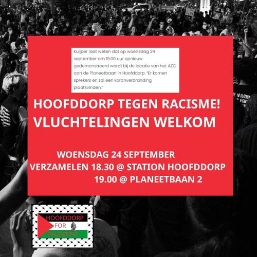 "Kuijper laat weten dat op woensdag 24
september om 19.00 uur opnieuw
gedemonstreerd wordt bij de locatie van het AZC
aan de Planeetbaan in Hoofddorp. “Er komen
sprekers en zal een koranverbranding
plaatsvinden.”"

HOOFDDORP TEGEN RACISME!
VLUCHTELINGEN WELKOM

WOENSDAG 24 SEPTEMBER
VERZAMELEN 18.30 @ STATION HOOFDDORP
19.00 @ PLANEETBAAN 2 

HOOFDDORP FOR PALESTINE