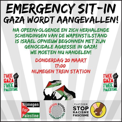 EMERGENCY SIT-IN
GAZA WORDT AANGEVALLEN!

NA OPEENVOLGENDE EN ZICH HERHALENDE SCHENDINGEN VAN DE WAPENSTILSTAND IS ISRAEL OPNIEUW BEGONNEN MET ZIJN GENOCIDALE AGRESSIE IN GAZA!
WE MOETEN NU HANDELEN!

DONDERDAG 20 MAART
17:00
NIJMEGEN TREIN STATION

FREE GAZA
FREE PALESTINE

Nijmegen For Palestine
Nijmegen Student Encampment
Platform Stop Racisme en Fascisme