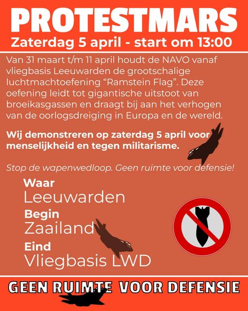 PROTESTMARS
Zaterdag 5 april - start om 13:00

Van 31 maart t/m 11 april houdt de NAVO vanaf vliegbasis Leeuwarden de grootschalige luchtmachtoefening "Ramstein Flag". Deze oefening leidt tot gigantische uitstoot van broeikasgassen en draagt bij aan het verhogen van de oorlogsdreiging in Europa en de wereld. 

Wij demonstreren op zaterdag 5 april voor menselijkheid en tegen militarisme.

Stop de wapenwedloop. Geen ruimte voor defensie!

Waar:
Leeuwarden
Begin:
Zaailand:
Eind:
Vliegbasis LWD

GEEN RUIMTE VOOR DEFENSIE