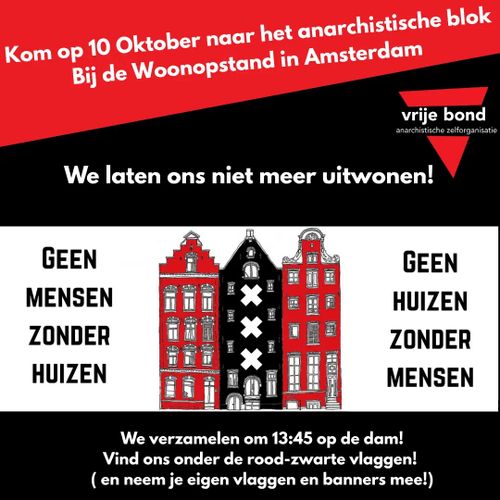 Kom op 10 Oktober naar het anarchistische blok
Bij de Woonopstand in Amsterdam

We laten ons niet meer uitwonen!

GEEN MENSEN ZONDER HUIZEN
GEEN HUIZEN ZONDER MENSEN

We verzamelen om 13:45 op de dam!
Vind ons onder de rood-zwarte vlaggen!
( en neem je eigen vlaggen en banners mee!)

(vrije bond)