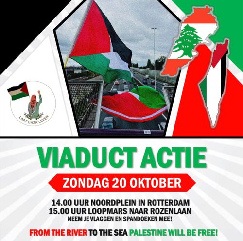 LAAT GAZA LEVEN

VIADUCT ACTIE

ZONDAG 20 OKTOBER

14.00 UUR NOORDPLEIN IN ROTTERDAM
15.00 LOOPMARS NAAR ROZENLAAN

NEEM JE VLAGGEN EN SPANDOEKEN MEE!

FROM THE RIVER TO THE SEA PALESTINE WILL BE FREE!