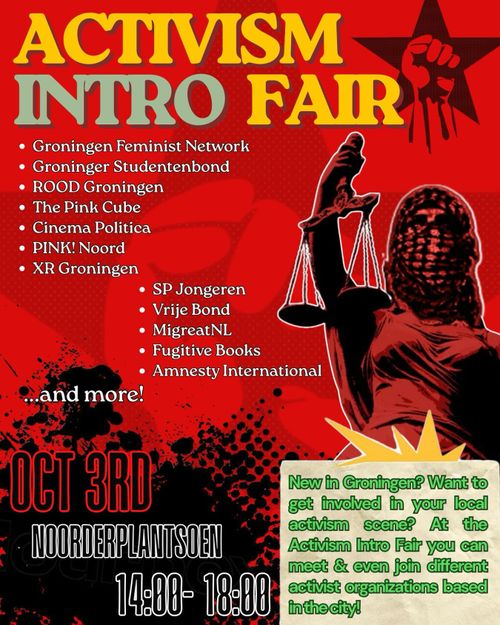 ACTIVISM INTRO FAIR

• Groningen Feminist Network
• Groninger Studentenbond
• ROOD Groningen
• The Pink Cube
• Cinema Politica
• PINK! Noord
• XR Groningen
• SP Jongeren
• Vrije Bond
• MigreatNL
• Fugitive Books
• Amnesty International
… and more!

OCTOBER 3RD

NOORDERPLANTSOEN
14:00-18:00

New in Groningen? Want to get involved in your local activism scene? At the Activism Intro Fair you can meet & even join different activist organizations based in the city!