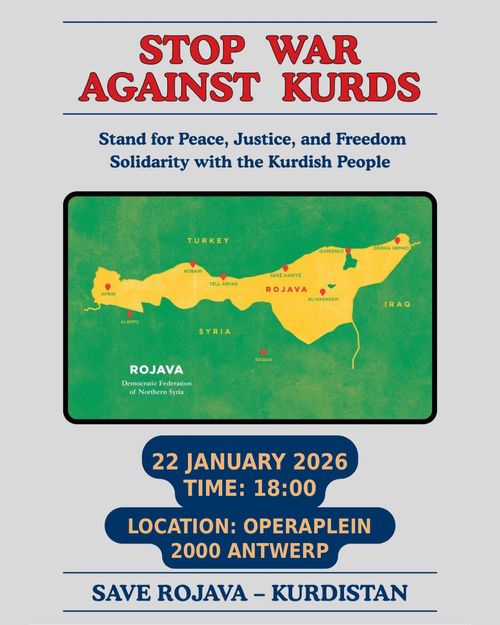 STOP WAR
AGAINST KURDS

Stand for Peace, Justice, and Freedom
Solidarity with the Kurdish People

22 JANUARY 2026
TIME: 18:00
LOCATION: OPERAPLEIN
2000 ANTWERP

SAVE ROJAVA - KURDISTAN