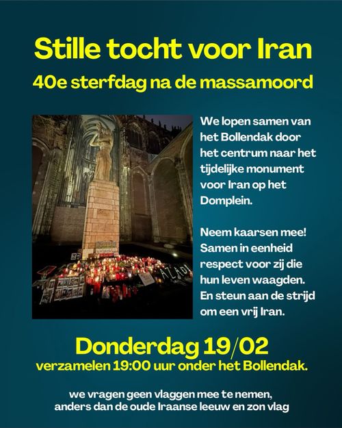 Stille tocht voor Iran

40e sterfdag na de massamoord

We lopen samen van
het Bollendak door
het centrum naar het
tijdelijke monument
voor Iran op het
Domplein.

Neem kaarsen mee!
Samen in eenheid
respect voor zij die
hun leven waagden.
En steun aan de strijd
om een vrij Iran.

Donderdag 19/02
verzamelen 19:00 uur onder het Bollendak.

we vragen geen vlaggen mee te nemen,
anders dan de oude Iraanse leeuw en zon vlag