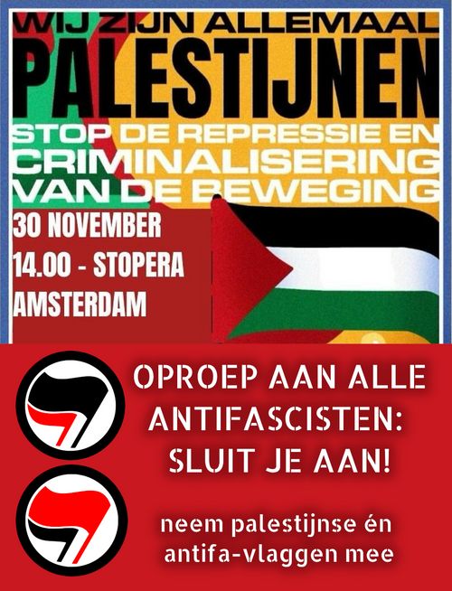 WIJ ZIJN ALLEMAAL PALESTIJNEN

STOP DE REPRESSIE EN CRIMINALISERING VAN DE BEWEGING

30 NOVEMBER
14.00/DE DAM

OPROEP AAN ALLE ANTIFASCISTEN: SLUIT JE AAN!

neem palestijnse én antifa-vlaggen mee