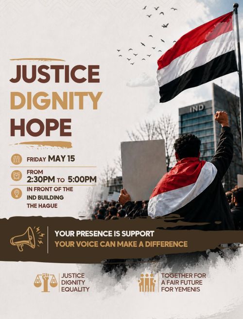 JUSTICE
DIGNITY
HOPE

FRIDAY MAY 15
FROM 2:30PM TO 5:00PM
IN FRONT OF THE
IND BUILDING
THE HAGUE

YOUR PRESENCE IS SUPPORT
YOUR VOICE CAN MAKE A DIFFERENCE

JUSTICE
DIGNITY
EQUALITY

TOGETHER FOR
A FAIR FUTURE
 FOR YEMENIS