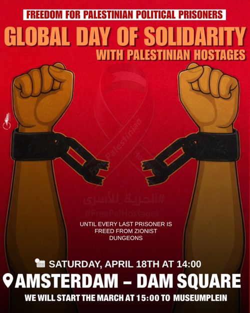 FREEDOM FOR PALESTINIAN POLITICAL PRISONERS

GLOBAL DAY OF SOLIDARITY WITH PALESTINIAN HOSTAGES

UNTIL EVERY LAST PRISONER IS FREED FROM ZIONIST DUNGEONS

SATURDAY, APRIL 18TH AT 14:00
AMSTERDAM - DAM SQUARE
WE WILL START THE MARCH AT 15:00 TO MUSEUMPLEIN