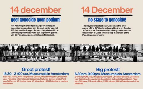 Links (Nederlands):

14 december
geef genocide geen podium!

Het Koninklijk Concertgebouw geeft zondag 14 december een podium aan de chief cantor van het IDF (het Israëlisch leger). lemand die publiekelijk de vernietiging van Gaza viert. Een klap in het gezicht van de Palestijnse gemeenschap in Nederland.

Groot protest!

18:30 - 21:00 uur, Museumplein Amsterdam

Erev Rav, PGNL, New Neighbours Utrecht, Utrecht4Palestine, Docenten voor Palestina, Internationale Socialisten, Culturele Boycot Israël, Plant een Olijfboom, XR Justice Now, XR Musicians, HKU4Palestine en andere initiatieven...

-----

Right (English):

14 December
no stage to genocide!

The Royal Concertgebouw welcomes the chief cantor of the IDF (the Israeli army) to sing on Sunday 14 December. Someone who publicly celebrates the destruction of Gaza. This is a slap in the face of the Palestinian community.

Big protest!

6.30pm-9.00pm, Museumplein Amsterdam

Erev Rav, PGNL, New Neighbours Utrecht, Utrecht4Palestine, Docenten voor Palestina, Internationale Socialisten, Culturele Boycot Israël, Plant een Olijfboom, XR Justice Now, XR Musicians, HKU4Palestine and other initiatives...
