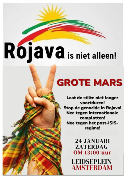 Rojava is niet alleen!

GROTE MARS

Laat de stilte niet langer
voortduren!
Stop de genocide in Rojava!
Nee tegen internationale
complotten!
Nee tegen het post-ISIS-
regime!

24 JANUARI
ZATERDAG
OM 13:00 uur
LEIDSEPLEIN
AMSTERDAM