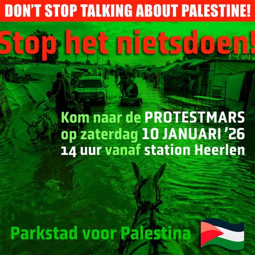 DON'T STOP TALKING ABOUT PALESTINE!

Stop het nietsdoen!

Kom naar de PROTESTMARS op zaterdag 10 JANUARI 2026
14 uur vanaf station Heerlen

Parkstad voor Palestina