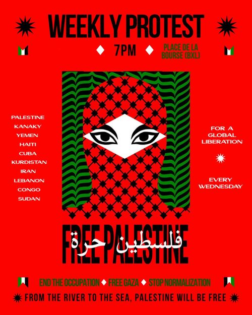 WEEKLY PROTEST 
7PM 
PLACE DE LA BOURSE BRUSSELS 

PALESTINE 
KANAKY 
YEMEN 
HAITI 
CUBA 
KURDISTAN 
IRAN 
LEBANON 
CONGO 
SUDAN 

FOR A GLOBAL LIBERATION 

EVERY WEDNESDAY

FREE PALESTINE 

END THE OCCUPATION
FREE GAZA 
STOP NORMALIZATION 

FROM THE RIVER TO THE SEA, PALESTINE WILL BE FREE