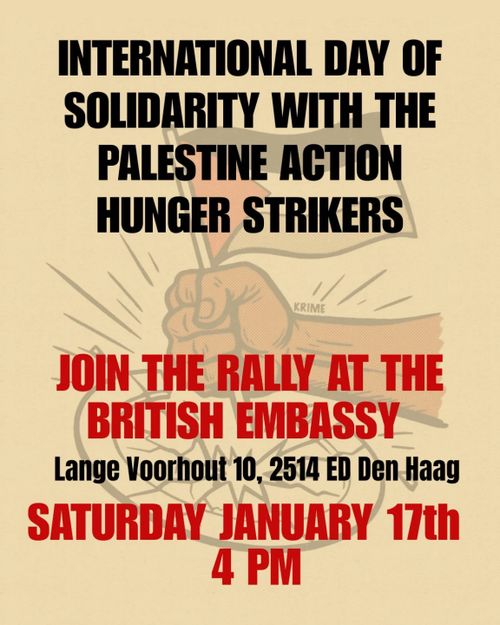 INTERNATIONAL DAY OF
SOLIDARITY WITH THE
PALESTINE ACTION
HUNGER STRIKERS

JOIN THE RALLY AT THE
BRITISH EMBASSY

Lange Voorhout 10, 2514 ED Den Haag

SATURDAY JANUARY 17th
4 PM