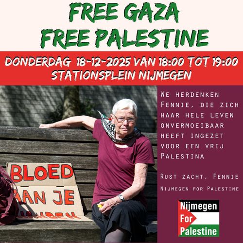 FREE GAZA
FREE PALESTINE
DONDERDAG 18-12-2025 VAN 18:00 TOT 19:00
STATIONSPLEIN NIJMEGEN

WE HERDENKEN
FENNIE, DIE ZICH
HAAR HELE LEVEN
ONVERMOEIBAAR
HEEFT INGEZET
VOOR EEN VRIJ
PALESTINA

RUST ZACHT, FENNIE

Nijmegen
For
Palestine