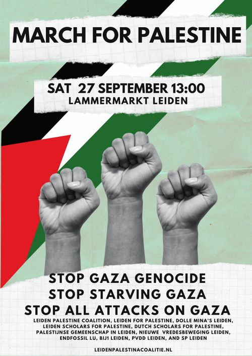 MARCH FOR PALESTINE

SATURDAY 27 SEPTEMBER 13:00
LAMMERMARKT LEIDEN

STOP GAZA GENOCIDE
STOP STARVING GAZA
STOP ALL ATTACKS ON GAZA

LEIDEN PALESTINE COALITION, LEIDEN FOR PALESTINE, DOLLE MINA'S LEIDEN,
LEIDEN SCHOLARS FOR PALESTINE, DUTCH SCHOLARS FOR PALESTINE,
PALESTIJNSE GEMEENSCHAP IN LEIDEN, NIEUWE VREDESBEWEGING LEIDEN,
ENDFOSSIL LU, BIJ1 LEIDEN, PVDD LEIDEN, AND SP LEIDEN

LEIDENPALESTINACOALITIE.NL