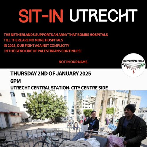 SIT-IN UTRECHT

THE NETHERLANDS SUPPORTS AN ARMY THAT BOMBS HOSPITALS TILL THERE ARE NO MORE HOSPITALS
IN 2025, OUR FIGHT AGAINST COMPLICITY IN THE GENOCIDE OF PALESTINIANS CONTINUES!

NOT IN OUR NAME

THURSDAY 2ND OF JANUARY 2025 6PM
UTRECHT CENTRAL STATION, CITY CENTRE SIDE