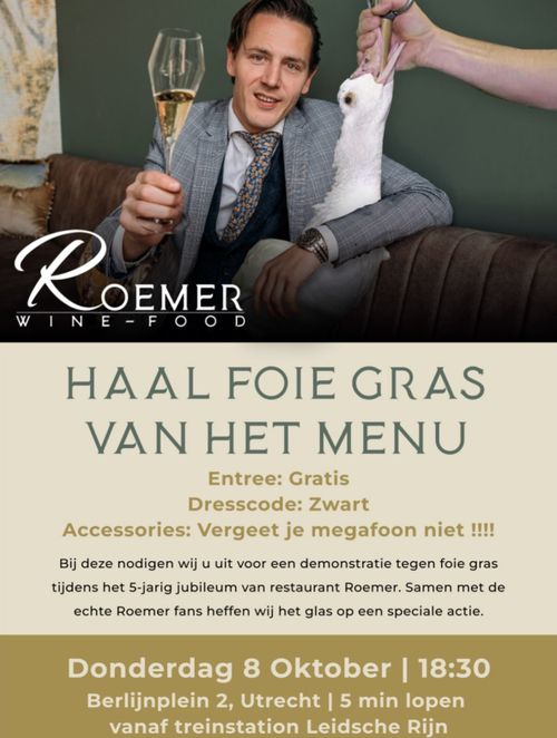 Foto van een bekakte jongeman met een glas wijn. Er is een gans in ge-photoshopped die gedwongen wordt gevoed. Daaroverheen staat 'Roemer, wine - food'.

Daaronder de tekst: 

HAAL FOIE GRAS VAN HET MENU

Entree: Gratis
Dresscode: Zwart
Accessories: Vergeet je megafoon niet !!!!

Bij deze nodigen wij u uit voor een demonstratie tegen foie gras tijdens het 5-jarig jubileum van restaurant Roemer. Samen met de echte Roemer fans heffen wij het glas op een speciale actie.

Donderdag 8 Oktober | 18:30
Berlijnplein 2, Utrecht | 5 min lopen vanaf treinstation Leidsche Rijn