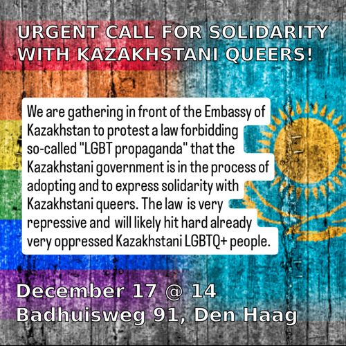 URGENT CALL FOR SOLIDARITY WITH KAZAKHSTANI QUEERS!

We are gathering in front of the Embassy of Kazakhstan to protest a law forbidding so-called "LGBT propaganda" that the Kazakhstani government is in the process of adopting and to express solidarity with Kazakhstani queers. The law is very repressive and will likely hit hard already very oppressed Kazakhstani LGBTQ+ people.

December 17 @ 14
Badhuisweg 91, Den Haag