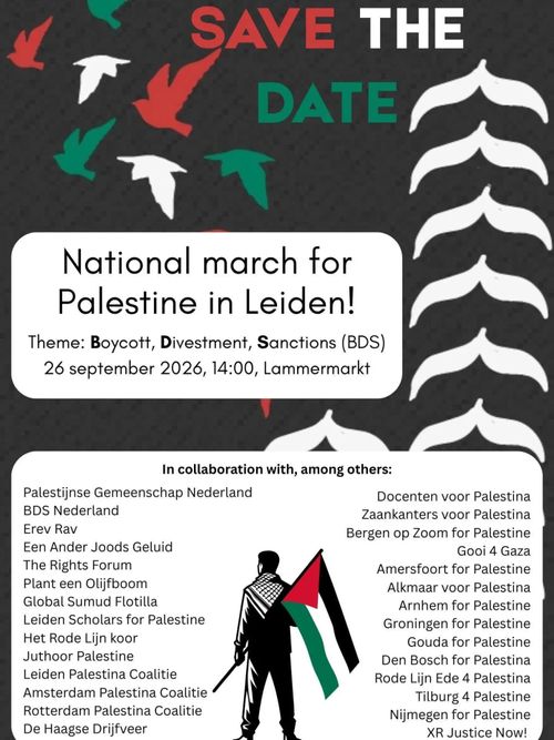 SAVE THE DATE

National march for Palestine in Leiden!

Theme: Boycott, Divestment, Sanctions (BDS)

26 september 2026, 14:00, Lammermarkt

In collaboration with, among others:
Palestijnse Gemeenschap Nederland
BDS Nederland
Erev Rav
Een Ander Joods Geluid
The Rights Forum
Plant een Olijfboom
Global Sumud Flotilla
Leiden Scholars for Palestine
Het Rode Lijn koor
Juthoor Palestine
Leiden Palestina Coalitie
Amsterdam Palestina Coalitie
Rotterdam Palestina Coalitie
De Haagse Drijfveer
Docenten voor Palestina
Zaankanters voor Palestina
Bergen op Zoom for Palestine
Gooi 4 Gaza
Amersfoort for Palestine
Alkmaar voor Palestina
Arnhem for Palestine
Groningen for Palestine
Gouda for Palestine
Den Bosch for Palestina
Rode Lijn Ede 4 Palestina
Tilburg 4 Palestine
Nijmegen for Palestine
XR Justice Now!