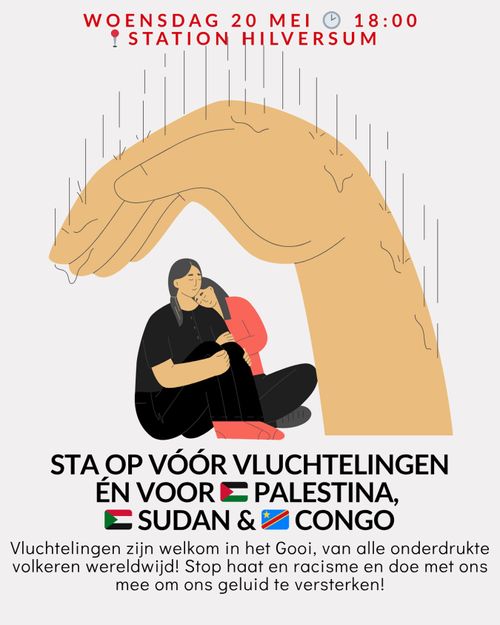 WOENSDAG 20 MEI 18:00
STATION HILVERSUM

STA OP VÓÓR VLUCHTELINGEN ÉN VOOR PALESTINA, SUDAN EN CONGO

Vluchtelingen zijn welkom in het Gooi, van alle onderdrukte volkeren wereldwijd! Stop haat en racisme en doe met ons mee om ons geluid te versterken!
