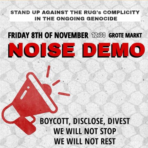 STAND UP AGAINST THE RUG's COMPLICITY IN THE ONGOING GENOCIDE

FRIDAY 8TH OF NOVEMBER 12:30 GROTE MARKT

NOISE DEMO

📢

BOYCOTT, DISCLOSE, DIVEST
WE WILL NOT STOP
WE WILL NOT REST