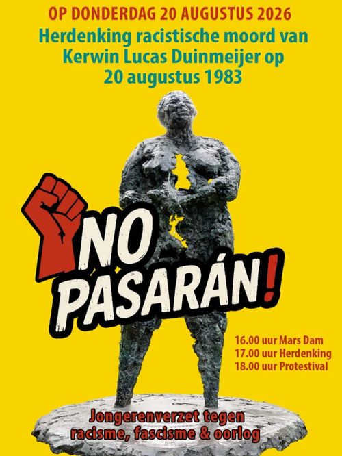 OP DONDERDAG 20 AUGUSTUS 2026

¡NO PASARAN!

Herdenking racistische moord van Kerwin Lucas Duinmeijer op 20 augustus 1983

16.00 uur Mars Dam
17.00 uur Herdenking
18.00 uur Protestival


Jongerenverzet tegen racisme, fascisme & oorlog
