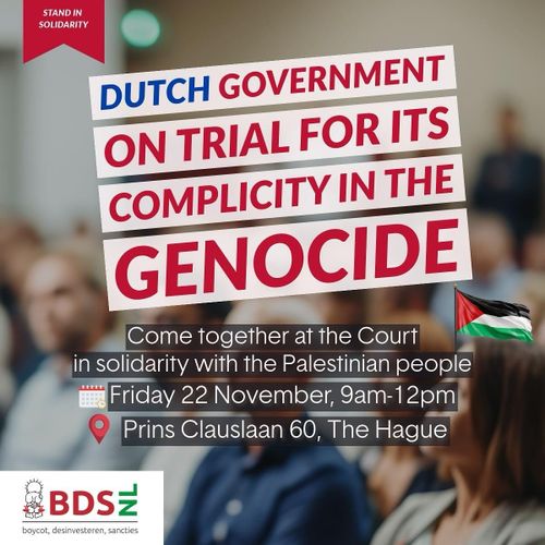 STAND IN SOLIDARITY

DUTCH GOVERNMENT ON TRIAL FOR ITS COMPLICITY IN THE GENOCIDE

Come together at the Court in solidarity with the Palestinian people 

🗓️ Friday 22 November, 9am-12pm
📍 Prins Clauslaan 60, The Hague

BDS NL
boycot, desinvesteren, sancties