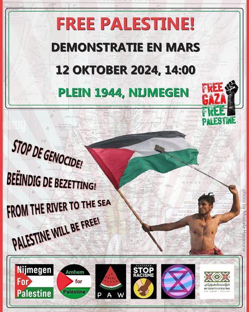 FREE PALESTINE!
DEMONSTRATIE EN MARS
12 OKTOBER 2024, 14:00
PLEIN 1944, NIJMEGEN

FREE GAZA
FREE PALESTINE

STOP THE GENOCIDE!
BEËINDIG DE BEZETTING!
FROM THE RIVER TO THE SEA, PALESTINE WILL BE FREE!

Nijmegen For Palestine, Arnhem for Palestine, PAW, Platform STOP RACISME Arnhem, XR Nijmegen, Stichting My identity