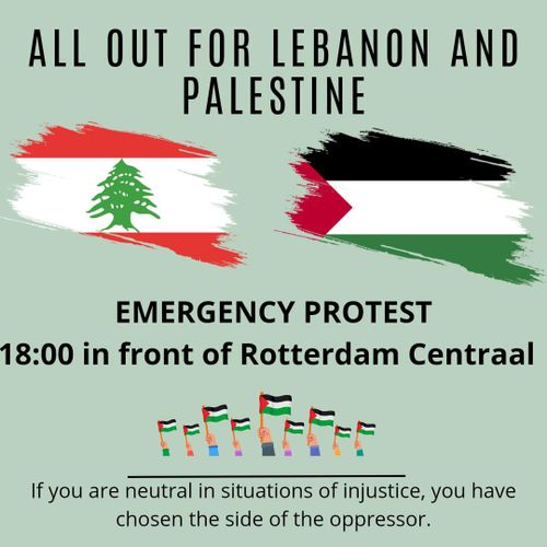 ALL OUT FOR LEBANON AND PALESTINE

EMERGENCY PROTEST 18:00 in front of Rotterdam Centraal 

If you are neutral in situations of injustice, you have chosen the side of the oppressor. 

