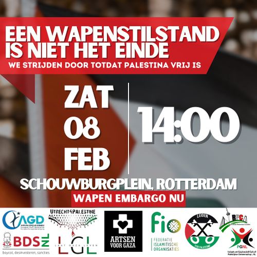 EEN WAPENSTILSTAND IS NIET HET EINDE

WE STRIJDEN DOOR TOTDAT PALESTINA VRIJ IS

ZATERDAG 8 FEBRUARI
14:00

SCHOUWBURGPLEIN, ROTTERDAM

WAPEN EMBARGO NU

Logo's van meerdere organisaties, waaronder BDS.nl, Artsen voor Gaza en PGNL.