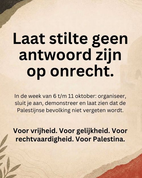Laat stilte geen
antwoord zijn
op onrecht.

In de week van 6 t/m 11 oktober: organiseer,
sluit je aan, demonstreer en laat zien dat de
Palestijnse bevolking niet vergeten wordt.

Voor vrijheid. Voor gelijkheid. Voor
rechtvaardigheid. Voor Palestina.